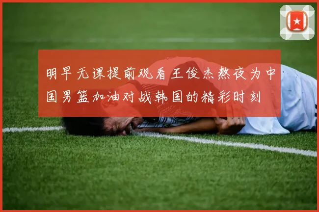 明早无课提前观看王俊杰熬夜为中国男篮加油对战韩国的精彩时刻