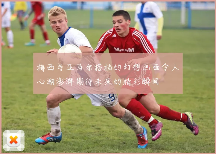 梅西与亚马尔搭档的幻想画面令人心潮澎湃期待未来的精彩瞬间