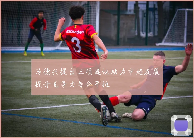 马德兴提出三项建议助力中超发展提升竞争力与公平性