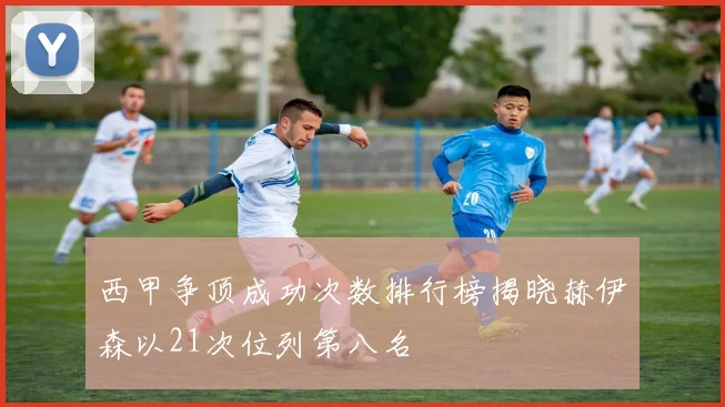 西甲争顶成功次数排行榜揭晓赫伊森以21次位列第八名
