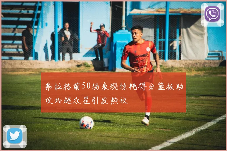 弗拉格前50场表现惊艳得分篮板助攻均超众星引发热议