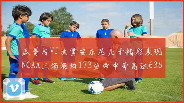 瓜哥与VJ共赏安东尼儿子精彩表现NCAA三场场均173分命中率高达636
