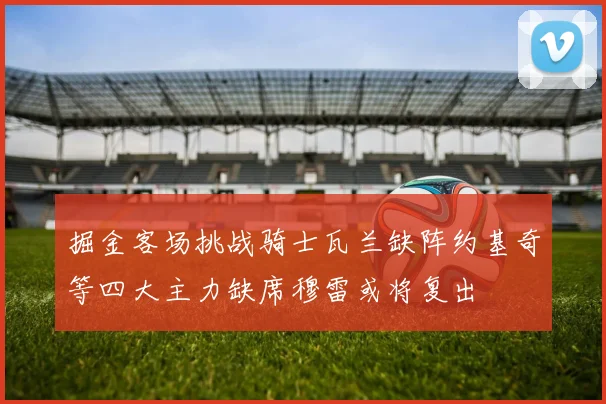 掘金客场挑战骑士瓦兰缺阵约基奇等四大主力缺席穆雷或将复出