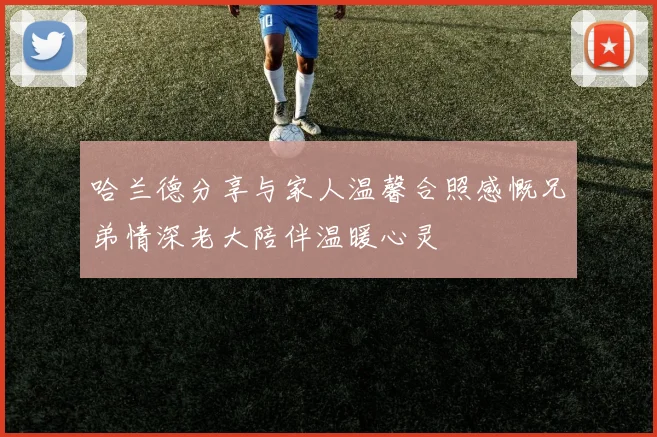 哈兰德分享与家人温馨合照感慨兄弟情深老大陪伴温暖心灵
