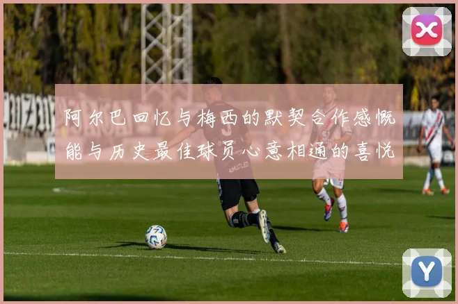阿尔巴回忆与梅西的默契合作感慨能与历史最佳球员心意相通的喜悦