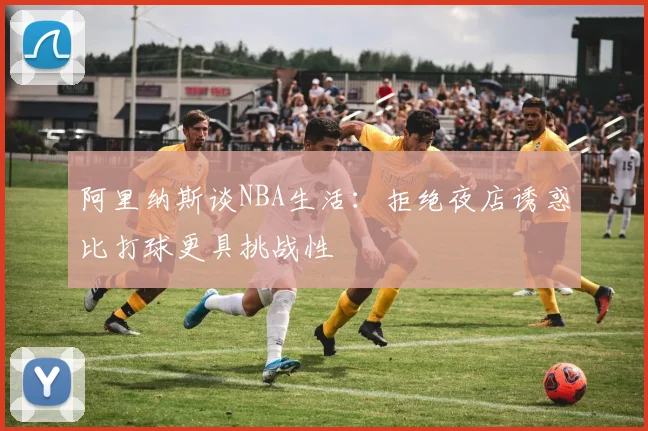 阿里纳斯谈NBA生活：拒绝夜店诱惑比打球更具挑战性