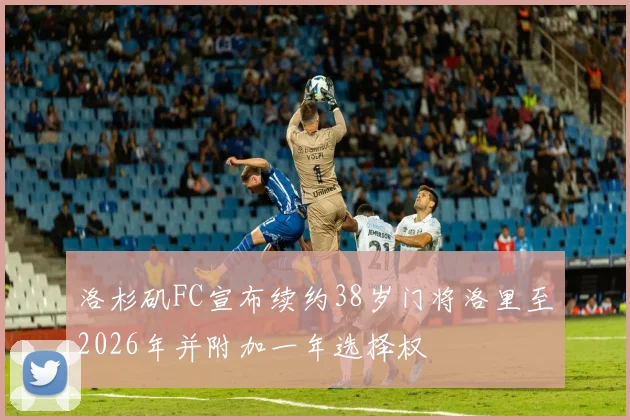 洛杉矶FC宣布续约38岁门将洛里至2026年并附加一年选择权
