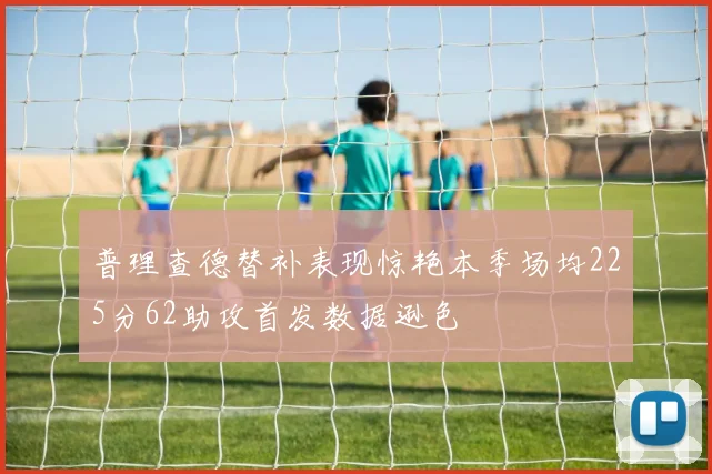 普理查德替补表现惊艳本季场均225分62助攻首发数据逊色