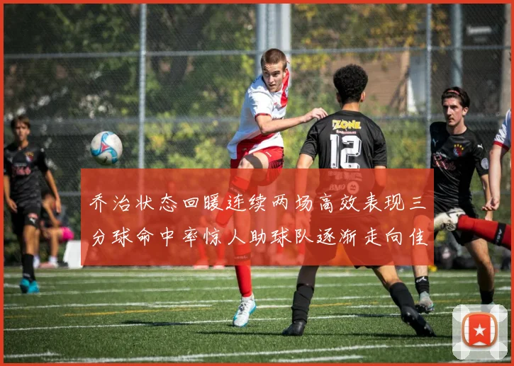 乔治状态回暖连续两场高效表现三分球命中率惊人助球队逐渐走向佳境