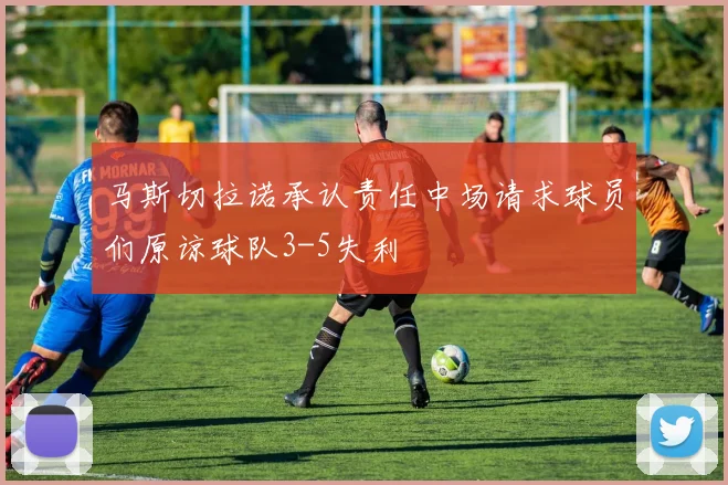 马斯切拉诺承认责任中场请求球员们原谅球队3-5失利
