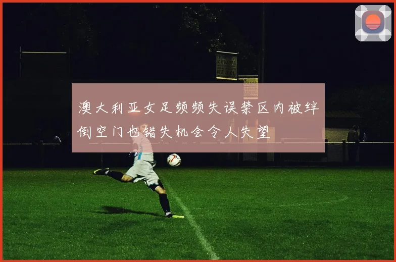 澳大利亚女足频频失误禁区内被绊倒空门也错失机会令人失望