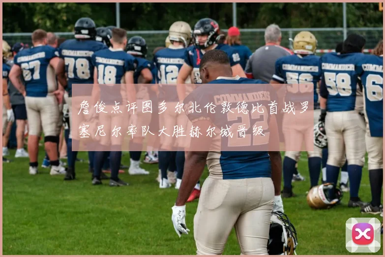 詹俊点评图多尔北伦敦德比首战罗塞尼尔率队大胜赫尔城晋级