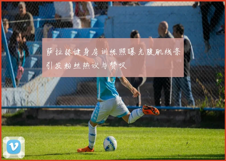 萨拉赫健身房训练照曝光腹肌线条引发粉丝热议与赞叹