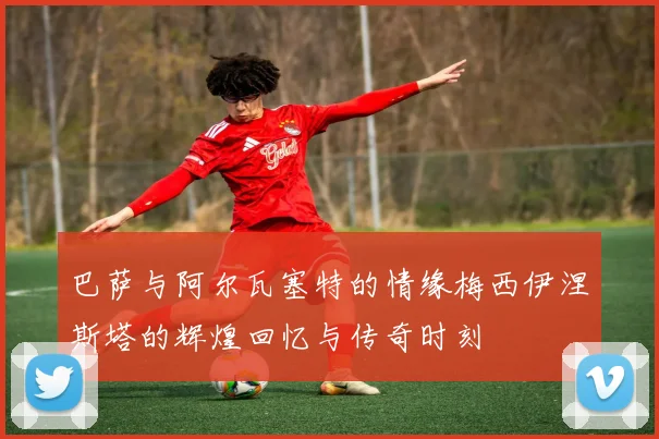 巴萨与阿尔瓦塞特的情缘梅西伊涅斯塔的辉煌回忆与传奇时刻