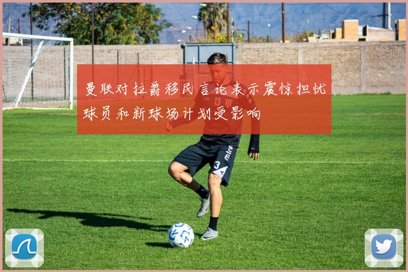 曼联对拉爵移民言论表示震惊担忧球员和新球场计划受影响