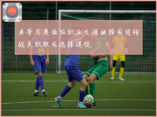 库蒂尼奥面临职业生涯抉择或将转战美职联或选择退役