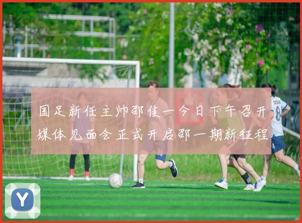 国足新任主帅邵佳一今日下午召开媒体见面会正式开启邵一期新征程
