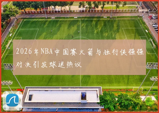 2026年NBA中国赛火箭与独行侠强强对决引发球迷热议