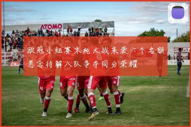 欧冠小组赛末轮大战来袭六个名额悬念待解八队争夺同分荣耀