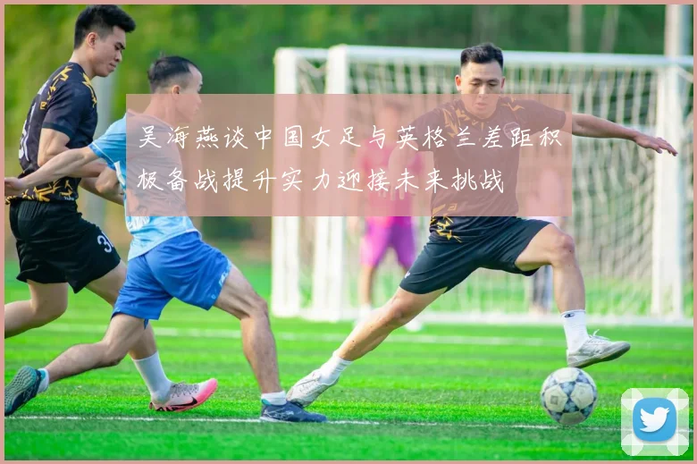 吴海燕谈中国女足与英格兰差距积极备战提升实力迎接未来挑战