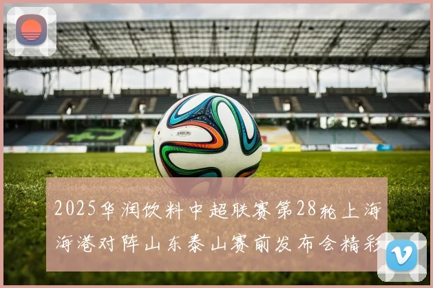 2025华润饮料中超联赛第28轮上海海港对阵山东泰山赛前发布会精彩回顾