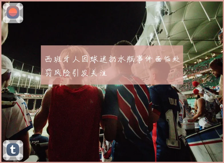 西班牙人因球迷扔水瓶事件面临处罚风险引发关注
