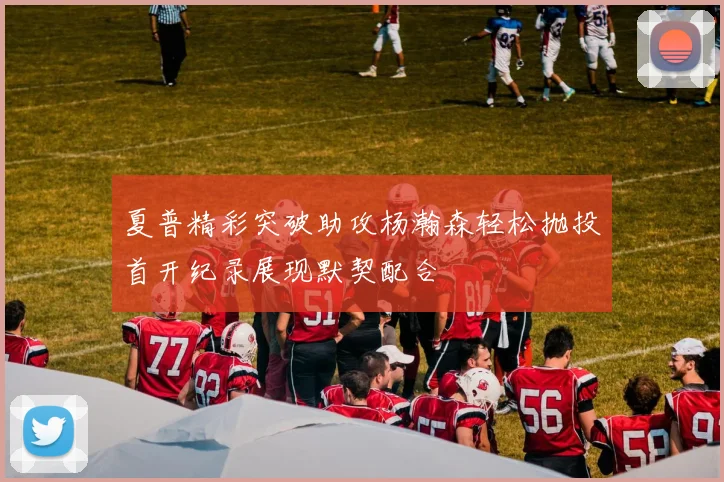 夏普精彩突破助攻杨瀚森轻松抛投首开纪录展现默契配合