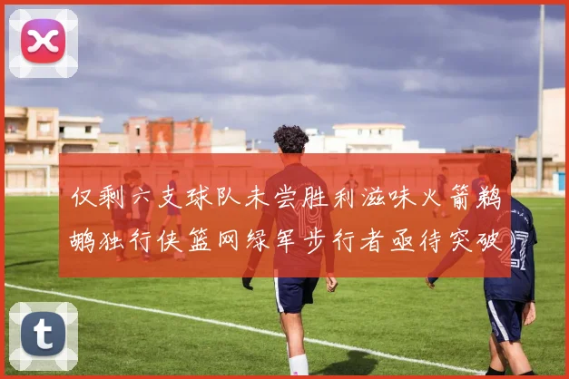 仅剩六支球队未尝胜利滋味火箭鹈鹕独行侠篮网绿军步行者亟待突破困境