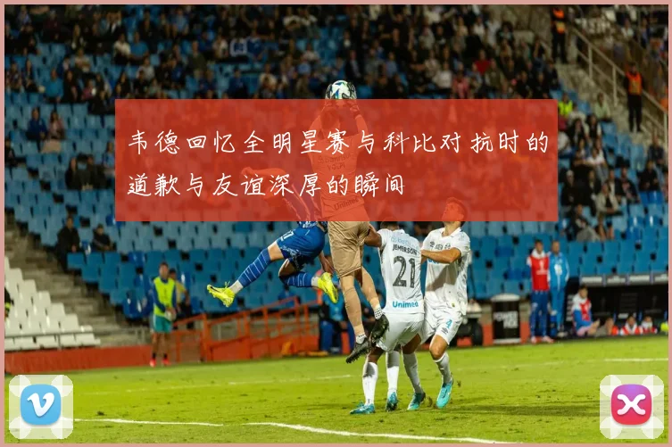 韦德回忆全明星赛与科比对抗时的道歉与友谊深厚的瞬间