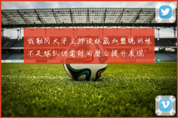 俄勒冈大学主帅谈林葳加盟晚训练不足球队仍需时间磨合提升表现