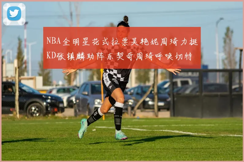 NBA全明星花式拉票吴艳妮周琦力挺KD张镇麟助阵东契奇周琦呼唤切特共襄盛举