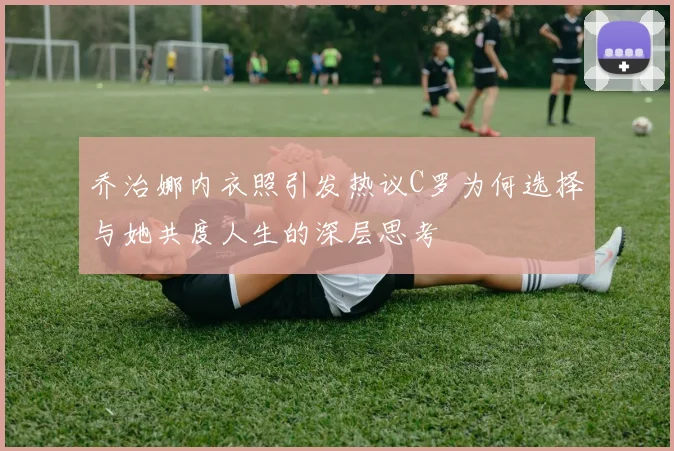 乔治娜内衣照引发热议C罗为何选择与她共度人生的深层思考