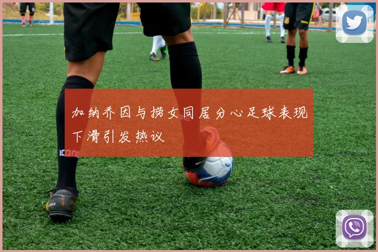加纳乔因与捞女同居分心足球表现下滑引发热议