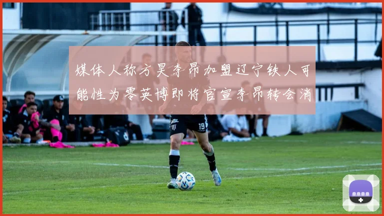 媒体人称方昊李昂加盟辽宁铁人可能性为零英博即将官宣李昂转会消息