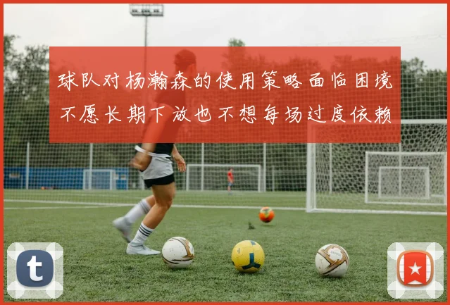 球队对杨瀚森的使用策略面临困境不愿长期下放也不想每场过度依赖