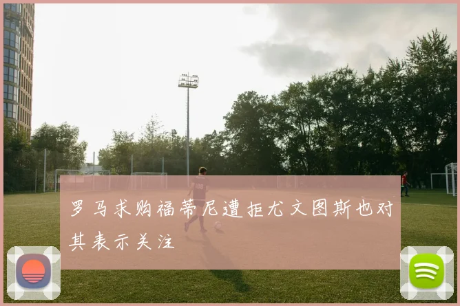 罗马求购福蒂尼遭拒尤文图斯也对其表示关注