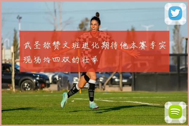 武圣称赞文班进化期待他本赛季实现场均四双的壮举