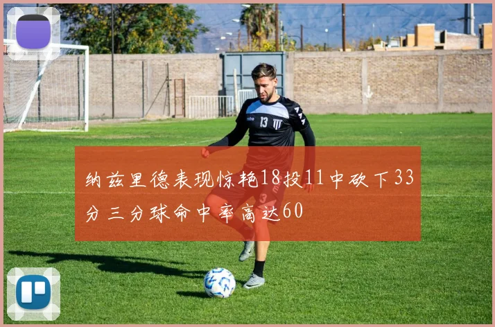 纳兹里德表现惊艳18投11中砍下33分三分球命中率高达60