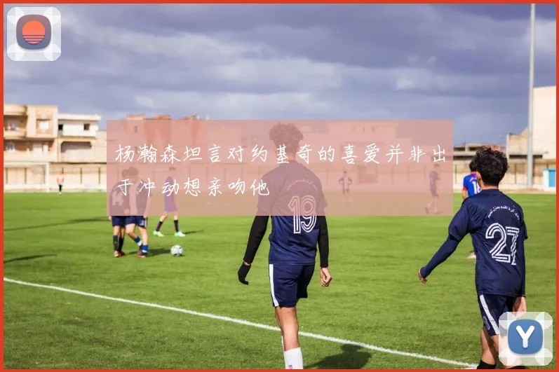 杨瀚森坦言对约基奇的喜爱并非出于冲动想亲吻他