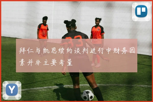 拜仁与凯恩续约谈判进行中财务因素并非主要考量