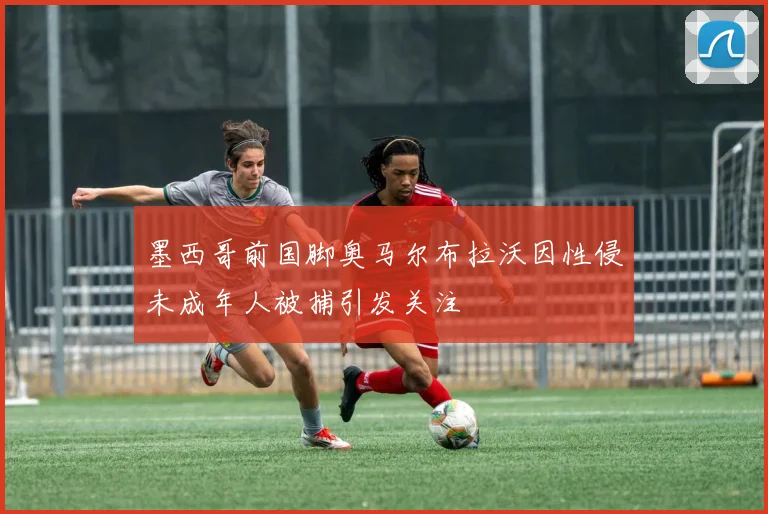 墨西哥前国脚奥马尔布拉沃因性侵未成年人被捕引发关注