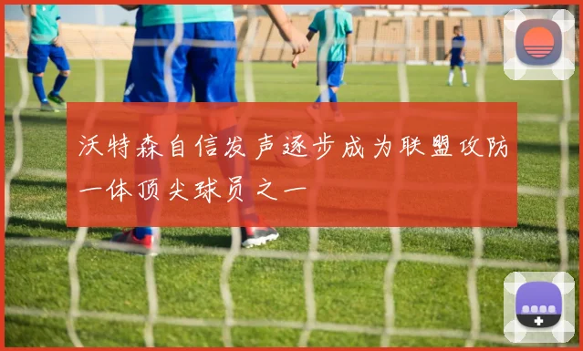 沃特森自信发声逐步成为联盟攻防一体顶尖球员之一
